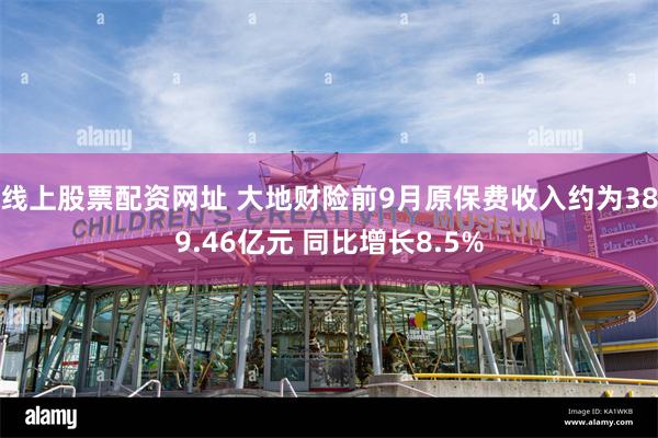 线上股票配资网址 大地财险前9月原保费收入约为389.46亿元 同比增长8.5%