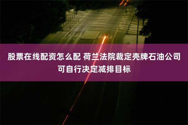 股票在线配资怎么配 荷兰法院裁定壳牌石油公司可自行决定减排目标