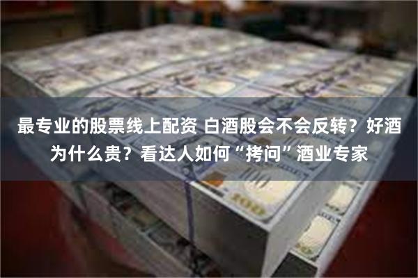 最专业的股票线上配资 白酒股会不会反转？好酒为什么贵？看达人如何“拷问”酒业专家