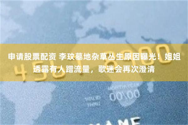 申请股票配资 李玟墓地杂草丛生原因曝光！姐姐透露有人蹭流量，歌迷会再次澄清