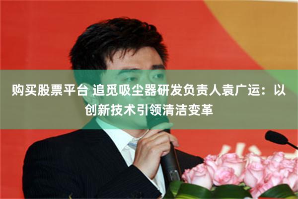 购买股票平台 追觅吸尘器研发负责人袁广运：以创新技术引领清洁变革