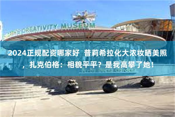 2024正规配资哪家好  普莉希拉化大浓妆晒美照，扎克伯格：相貌平平？是我高攀了她！