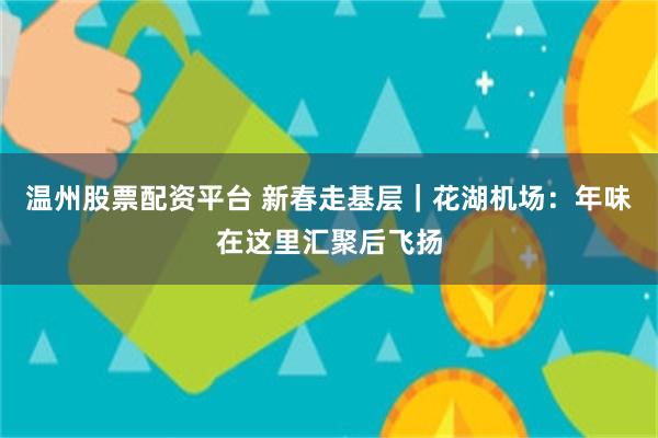 温州股票配资平台 新春走基层｜花湖机场：年味在这里汇聚后飞扬