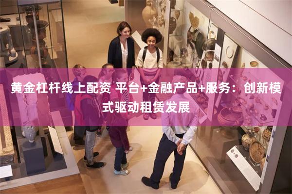 黄金杠杆线上配资 平台+金融产品+服务：创新模式驱动租赁发展