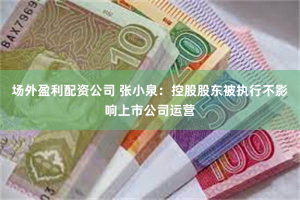 场外盈利配资公司 张小泉：控股股东被执行不影响上市公司运营
