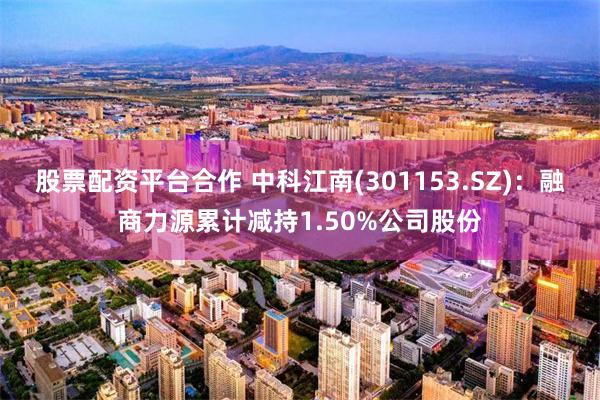 股票配资平台合作 中科江南(301153.SZ)：融商力源累计减持1.50%公司股份