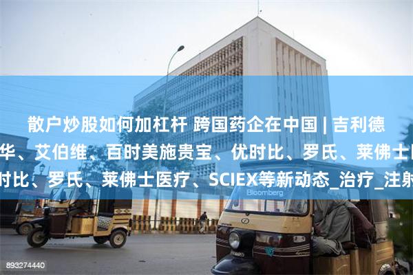 散户炒股如何加杠杆 跨国药企在中国 | 吉利德科学、卫材、默克、诺华、艾伯维、百时美施贵宝、优时比、罗氏、莱佛士医疗、SCIEX等新动态_治疗_注射液