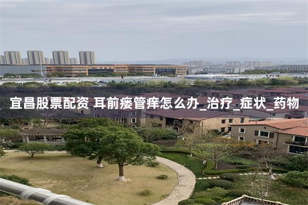 宜昌股票配资 耳前瘘管痒怎么办_治疗_症状_药物