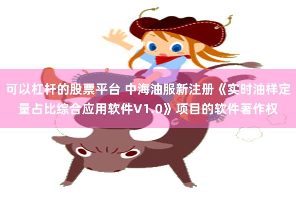 可以杠杆的股票平台 中海油服新注册《实时油样定量占比综合应用软件V1.0》项目的软件著作权