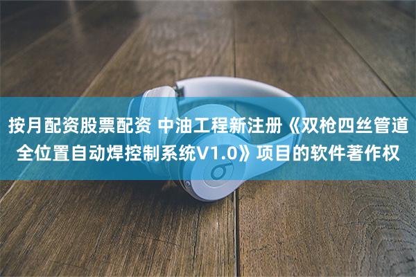 按月配资股票配资 中油工程新注册《双枪四丝管道全位置自动焊控制系统V1.0》项目的软件著作权