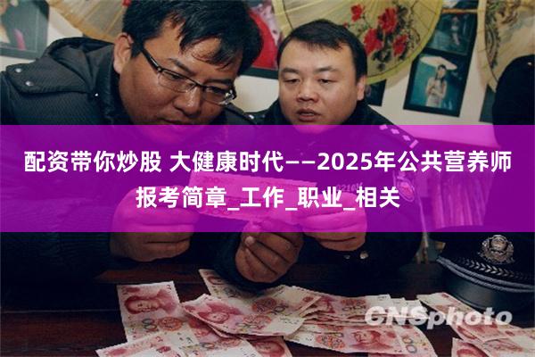 配资带你炒股 大健康时代——2025年公共营养师报考简章_工作_职业_相关