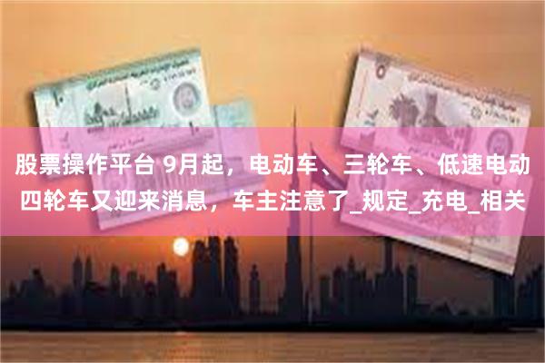 股票操作平台 9月起，电动车、三轮车、低速电动四轮车又迎来消息，车主注意了_规定_充电_相关