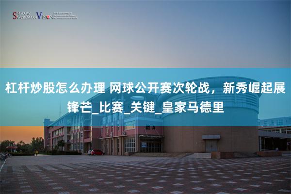 杠杆炒股怎么办理 网球公开赛次轮战，新秀崛起展锋芒_比赛_关键_皇家马德里