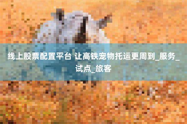 线上股票配置平台 让高铁宠物托运更周到_服务_试点_旅客