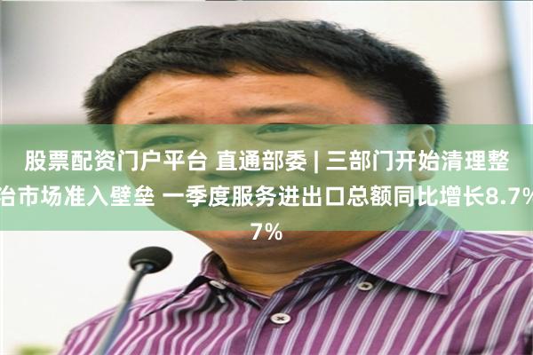 股票配资门户平台 直通部委 | 三部门开始清理整治市场准入壁垒 一季度服务进出口总额同比增长8.7%