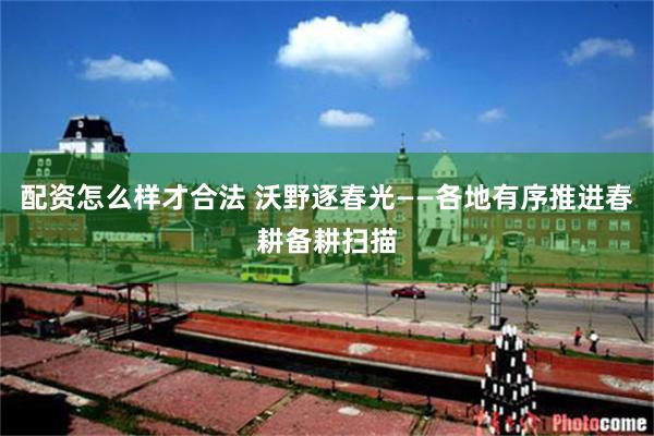 配资怎么样才合法 沃野逐春光——各地有序推进春耕备耕扫描