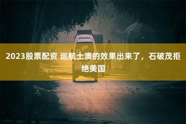 2023股票配资 巡航土澳的效果出来了，石破茂拒绝美国
