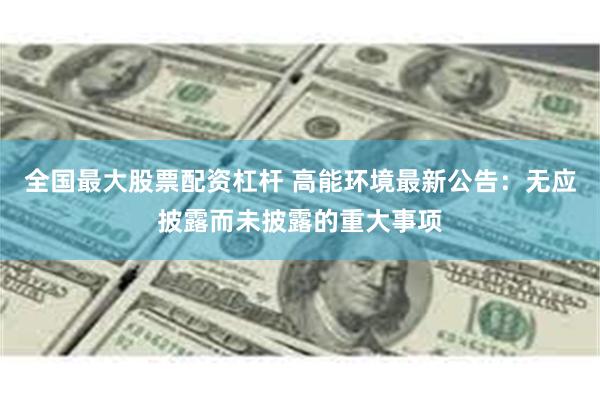全国最大股票配资杠杆 高能环境最新公告：无应披露而未披露的重大事项