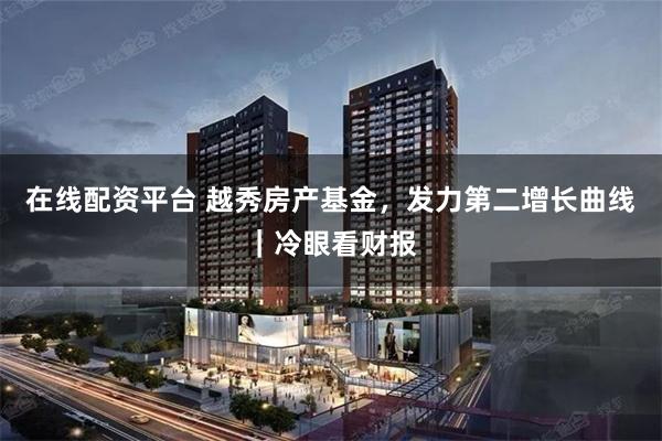在线配资平台 越秀房产基金，发力第二增长曲线｜冷眼看财报