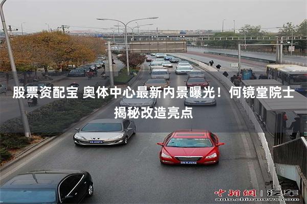 股票资配宝 奥体中心最新内景曝光！何镜堂院士揭秘改造亮点