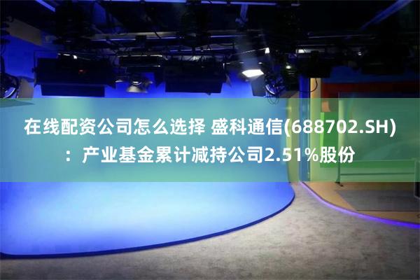 在线配资公司怎么选择 盛科通信(688702.SH)：产业基金累计减持公司2.51%股份