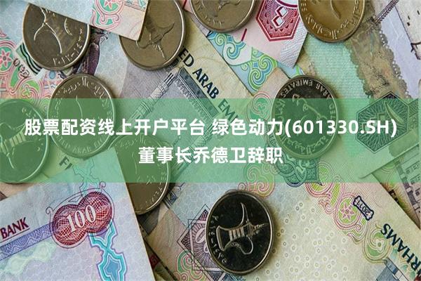 股票配资线上开户平台 绿色动力(601330.SH)董事长乔德卫辞职
