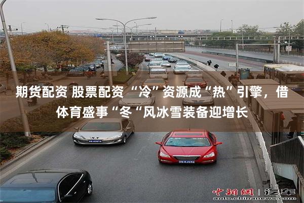 期货配资 股票配资 “冷”资源成“热”引擎，借体育盛事“冬“风冰雪装备迎增长