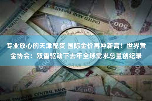 专业放心的天津配资 国际金价再冲新高！世界黄金协会：双重驱动下去年全球需求总量创纪录