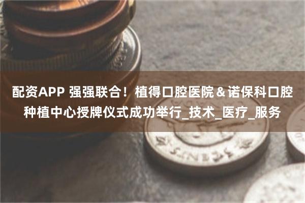 配资APP 强强联合！植得口腔医院＆诺保科口腔种植中心授牌仪式成功举行_技术_医疗_服务