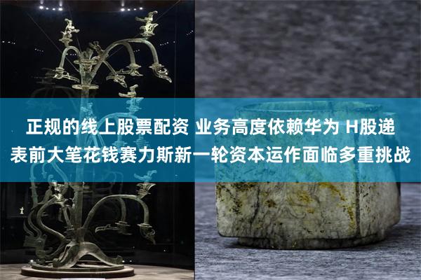 正规的线上股票配资 业务高度依赖华为 H股递表前大笔花钱赛力斯新一轮资本运作面临多重挑战