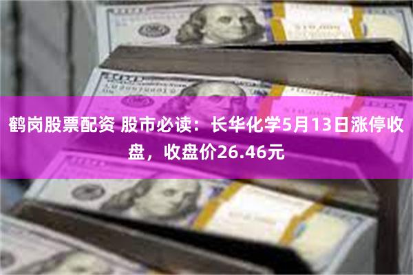 鹤岗股票配资 股市必读：长华化学5月13日涨停收盘，收盘价26.46元
