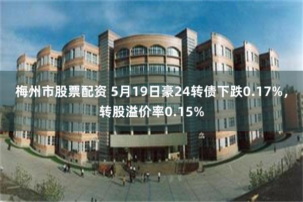 梅州市股票配资 5月19日豪24转债下跌0.17%，转股溢价率0.15%