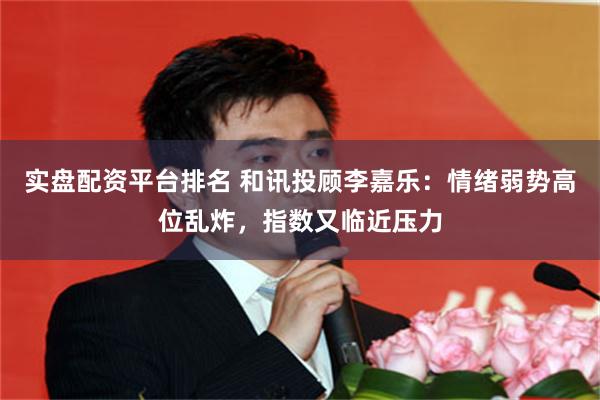 实盘配资平台排名 和讯投顾李嘉乐：情绪弱势高位乱炸，指数又临近压力
