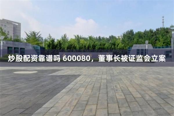 炒股配资靠谱吗 600080，董事长被证监会立案