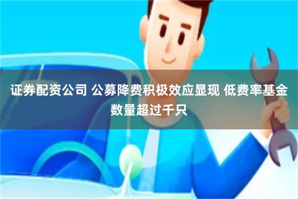 证券配资公司 公募降费积极效应显现 低费率基金数量超过千只