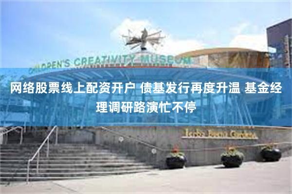 网络股票线上配资开户 债基发行再度升温 基金经理调研路演忙不停