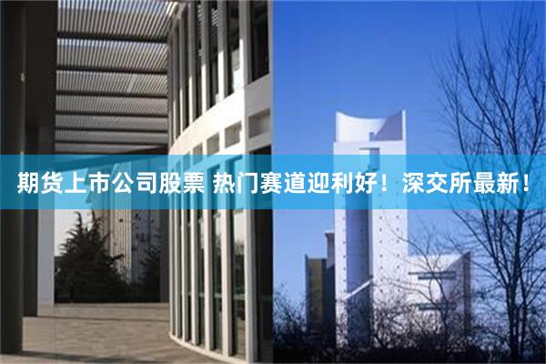 期货上市公司股票 热门赛道迎利好！深交所最新！