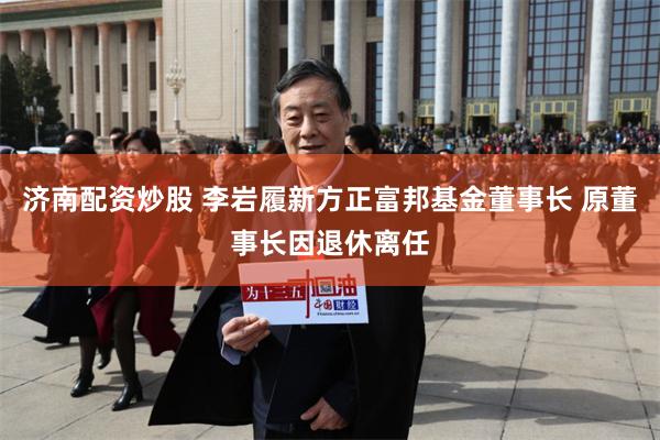 济南配资炒股 李岩履新方正富邦基金董事长 原董事长因退休离任