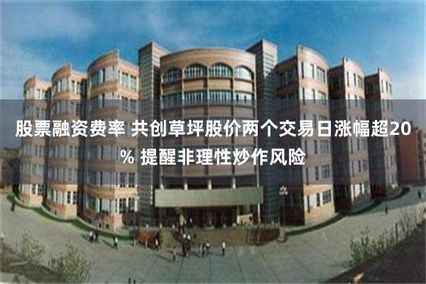 股票融资费率 共创草坪股价两个交易日涨幅超20% 提醒非理性炒作风险