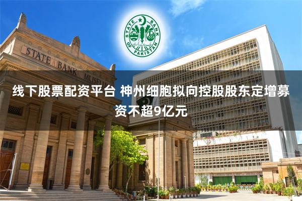 线下股票配资平台 神州细胞拟向控股股东定增募资不超9亿元