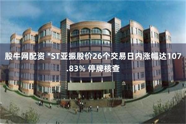 股牛网配资 *ST亚振股价26个交易日内涨幅达107.83% 停牌核查