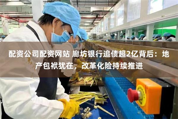 配资公司配资网站 廊坊银行追债超2亿背后：地产包袱犹在，改革化险持续推进