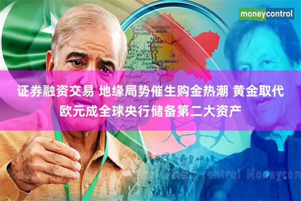 证券融资交易 地缘局势催生购金热潮 黄金取代欧元成全球央行储备第二大资产