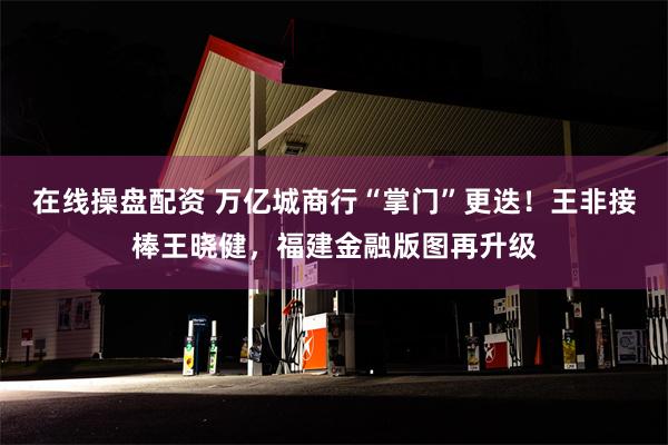 在线操盘配资 万亿城商行“掌门”更迭！王非接棒王晓健，福建金融版图再升级