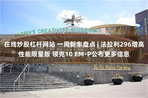 在线炒股杠杆网站 一周新车盘点 | 法拉利296增高性能限量版 领克10 EM-P公布更多信息