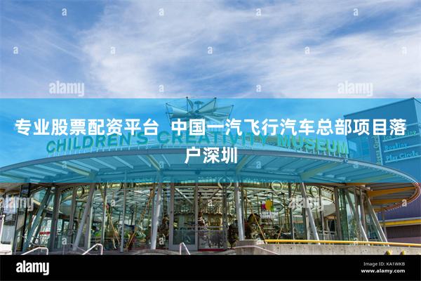 专业股票配资平台  中国一汽飞行汽车总部项目落户深圳