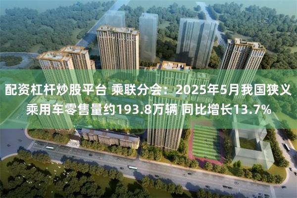 配资杠杆炒股平台 乘联分会：2025年5月我国狭义乘用车零售量约193.8万辆 同比增长13.7%