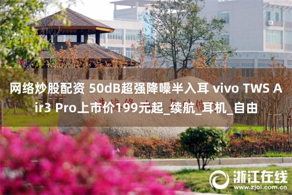 网络炒股配资 50dB超强降噪半入耳 vivo TWS Air3 Pro上市价199元起_续航_耳机_自由