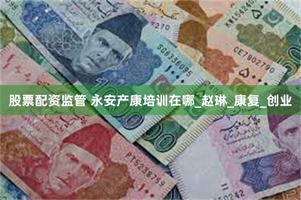 股票配资监管 永安产康培训在哪_赵琳_康复_创业