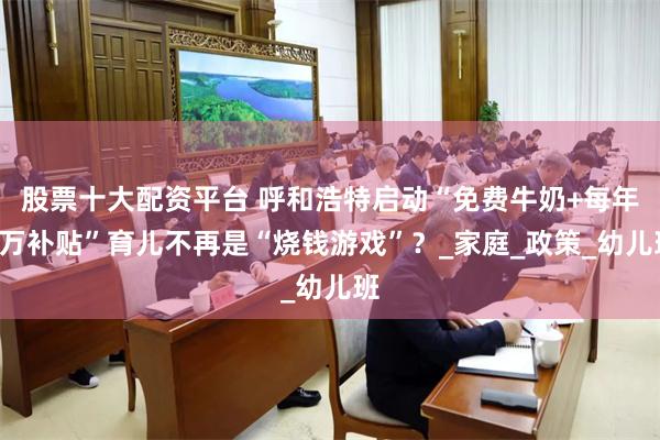 股票十大配资平台 呼和浩特启动“免费牛奶+每年1万补贴”育儿不再是“烧钱游戏”？_家庭_政策_幼儿班